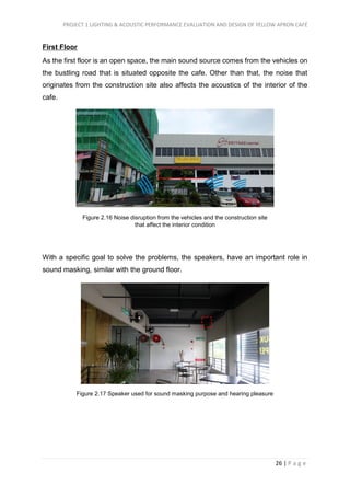 PROJECT 1 LIGHTING & ACOUSTIC PERFORMANCE EVALUATION AND DESIGN OF YELLOW APRON CAFÉ
26 | P a g e
First Floor
As the first floor is an open space, the main sound source comes from the vehicles on
the bustling road that is situated opposite the cafe. Other than that, the noise that
originates from the construction site also affects the acoustics of the interior of the
cafe.
With a specific goal to solve the problems, the speakers, have an important role in
sound masking, similar with the ground floor.
Figure 2.16 Noise disruption from the vehicles and the construction site
that affect the interior condition
Figure 2.17 Speaker used for sound masking purpose and hearing pleasure
 