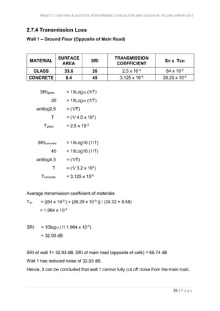 PROJECT 1 LIGHTING & ACOUSTIC PERFORMANCE EVALUATION AND DESIGN OF YELLOW APRON CAFÉ
39 | P a g e
2.7.4 Transmission Loss
Wall 1 – Ground Floor (Opposite of Main Road)
MATERIAL
SURFACE
AREA
SRI
TRANSMISSION
COEFFICIENT
Sn x Tcn
GLASS 33.6 26 2.5 x 10-3 84 x 10-3
CONCRETE 8.4 45 3.125 x 10-5 26.25 x 10-5
SRIglass = 10Log10 (1/T)
26 = 10Log10 (1/T)
antilog2.6 = (1/T)
T = (1/ 4.0 x 102)
Tglass = 2.5 x 10-3
SRIconcrete = 10Log10 (1/T)
45 = 10Log10 (1/T)
antilog4.5 = (1/T)
T = (1/ 3.2 x 104)
Tconcrete = 3.125 x 10-5
Average transmission coefficient of materials
Tav = [(84 x 10-3 ) + (26.25 x 10-5 )] / (34.32 + 8.58)
= 1.964 x 10-3
SRI = 10log10 (1/ 1.964 x 10-3)
= 32.93 dB
SRI of wall 1= 32.93 dB, SRI of main road (opposite of café) = 66.74 dB
Wall 1 has reduced noise of 32.93 dB.
Hence, it can be concluded that wall 1 cannot fully cut off noise from the main road.
 