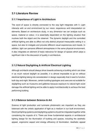 PROJECT 1 LIGHTING & ACOUSTIC PERFORMANCE EVALUATION AND DESIGN OF YELLOW APRON CAFÉ
43 | P a g e
3.1 Literature Review
3.1.1 Importance of Light in Architecture
The word of space is directly connected to the way light integrates with it. Light
interacts with us and environment by our vision, experience and interpretation on
elements. Based on architecture study, in any dimension we can analyze such as
space, material or colour, it is essentially dependent on the lighting situation that
involves both the object and the observer. The dynamic daylight and the controlled
artificial lighting are able to affect not only distinct physical measurable setting in a
space, but also to instigate and provoke different visual experiences and moods. In
addition, light can perceive different atmospheres in the same physical environment.
It also integrates an element of basic relevance for design of spaces which plays a
significant role in the discussion of quality in architecture.
3.1.2 Natural Daylighting & Artificial Electrical Lighting
Although architects should always strive towards achieving a building which can draw
in as much natural daylight as possible, it is almost impossible to go on without
electrical lighting taking into consideration in design especially that it need to function
both day and night. Moreover, certain building typologies and uses are not suitable for
daylighting such as museums and galleries because exposure to natural light could
damage the artificial lighting and be able to apply it architecturally to achieve the best
performing building.
3.1.3 Balance between Science & Art
Science of light production and luminaire photometric are important as they are
balanced with the artistic application of light as a medium in our built environment.
Electrical lighting systems and daylighting systems should be integrated together while
considering the impacts of it. There are three fundamental aspects in architectural
lighting design for the illumination of building and spaces, including the aesthetic
appeal, ergonomic aspect and energy efficiency of illumination. Aesthetic appeal
 