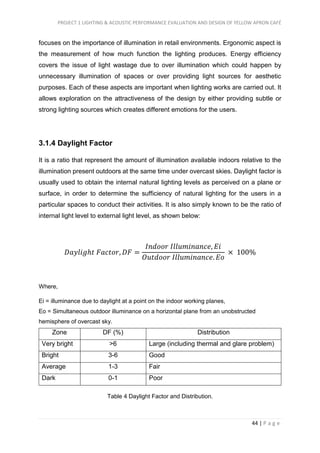 PROJECT 1 LIGHTING & ACOUSTIC PERFORMANCE EVALUATION AND DESIGN OF YELLOW APRON CAFÉ
44 | P a g e
focuses on the importance of illumination in retail environments. Ergonomic aspect is
the measurement of how much function the lighting produces. Energy efficiency
covers the issue of light wastage due to over illumination which could happen by
unnecessary illumination of spaces or over providing light sources for aesthetic
purposes. Each of these aspects are important when lighting works are carried out. It
allows exploration on the attractiveness of the design by either providing subtle or
strong lighting sources which creates different emotions for the users.
3.1.4 Daylight Factor
It is a ratio that represent the amount of illumination available indoors relative to the
illumination present outdoors at the same time under overcast skies. Daylight factor is
usually used to obtain the internal natural lighting levels as perceived on a plane or
surface, in order to determine the sufficiency of natural lighting for the users in a
particular spaces to conduct their activities. It is also simply known to be the ratio of
internal light level to external light level, as shown below:
𝐷𝑎𝑦𝑙𝑖𝑔ℎ𝑡 𝐹𝑎𝑐𝑡𝑜𝑟, 𝐷𝐹 =
𝐼𝑛𝑑𝑜𝑜𝑟 𝐼𝑙𝑙𝑢𝑚𝑖𝑛𝑎𝑛𝑐𝑒, 𝐸𝑖
𝑂𝑢𝑡𝑑𝑜𝑜𝑟 𝐼𝑙𝑙𝑢𝑚𝑖𝑛𝑎𝑛𝑐𝑒. 𝐸𝑜
× 100%
Where,
Ei = illuminance due to daylight at a point on the indoor working planes,
Eo = Simultaneous outdoor illuminance on a horizontal plane from an unobstructed
hemisphere of overcast sky.
Zone DF (%) Distribution
Very bright >6 Large (including thermal and glare problem)
Bright 3-6 Good
Average 1-3 Fair
Dark 0-1 Poor
Table 4 Daylight Factor and Distribution.
 