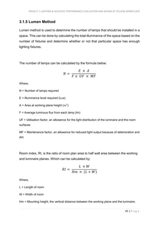 PROJECT 1 LIGHTING & ACOUSTIC PERFORMANCE EVALUATION AND DESIGN OF YELLOW APRON CAFÉ
45 | P a g e
3.1.5 Lumen Method
Lumen method is used to determine the number of lamps that should be installed in a
space. This can be done by calculating the total illuminance of the space based on the
number of fixtures and determine whether or not that particular space has enough
lighting fixtures.
The number of lamps can be calculated by the formula below:
𝑁 =
𝐸 × 𝐴
𝐹 × 𝑈𝐹 × 𝑀𝐹
Where,
N = Number of lamps required
E = Illuminance level required (Lux)
A = Area at working plane height (𝑚2
)
F = Average luminous flux from each lamp (lm)
UF = Utilisation factor, an allowance for the light distribution of the luminaire and the room
surfaces
MF = Maintenance factor, an allowance for reduced light output because of deterioration and
dirt.
Room index, RI, is the ratio of room plan area to half wall area between the working
and luminaire planes. Which can be calculated by:
𝑅𝐼 =
𝐿 × 𝑊
𝐻𝑚 × (𝐿 + 𝑊)
Where,
L = Length of room
W = Width of room
Hm = Mounting height, the vertical distance between the working plane and the luminaire.
 