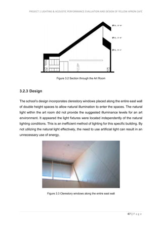 PROJECT 1 LIGHTING & ACOUSTIC PERFORMANCE EVALUATION AND DESIGN OF YELLOW APRON CAFÉ
47 | P a g e
Figure 3.2 Section through the Art Room
3.2.3 Design
The school’s design incorporates clerestory windows placed along the entire east wall
of double height spaces to allow natural illumination to enter the spaces. The natural
light within the art room did not provide the suggested illuminance levels for an art
environment. It appeared the light fixtures were located independently of the natural
lighting conditions. This is an inefficient method of lighting for this specific building. By
not utilizing the natural light effectively, the need to use artificial light can result in an
unnecessary use of energy.
Figure 3.3 Clerestory windows along the entire east wall
 