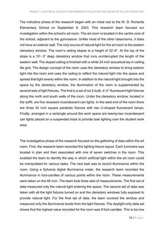 PROJECT 1 LIGHTING & ACOUSTIC PERFORMANCE EVALUATION AND DESIGN OF YELLOW APRON CAFÉ
50 | P a g e
The indicative phase of the research began with an initial visit to the W. D. Richards
Elementary School on September 9, 2003. This research team focused our
investigation within the school’s art room. The art room is located in the centre core of
the school, adjacent to the gymnasium. Unlike most of the other classrooms, it does
not have an exterior wall. The only source of natural light for the art room is the eastern
clerestory window. The room’s ceiling slopes to a height of 32’-8”. At the top of the
slope is a 10’- 0” deep clerestory window that runs uninterrupted the length of the
eastern wall. The sloped ceiling is finished with a white 24 inch acoustical lay-in ceiling
tile grid. The design concept of the room uses the clerestory window to bring exterior
light into the room and uses the ceiling to reflect the natural light into the space and
spread that light evenly within the room. In addition to the natural light brought into the
space by the clerestory window, the illumination of the room is supplemented by
several sets of light fixtures. The first is a set of six 2-bulb, 4’-0” fluorescent light fixtures
along the north and south walls of the room. Under the clerestory window, located in
the soffit, are five recessed incandescent can lights. In the west end of the room there
are three 24 inch square parabolic fixtures with two U-shaped fluorescent lamps.
Finally, arranged in a rectangle around the work space are twenty-two incandescent
can lights placed on a suspended track to provide task lighting over the student work
area.
The investigative phase of the research focused on the gathering of data within the art
room. First, the research team recorded the lighting fixture layout. Each luminaire was
located in plan and then associated with one of seven switches in the room. This
enabled the team to identify the way in which artificial light within the art room could
be manipulated for various tasks. The next task was to record illuminance within the
room. Using a Sylvania digital illuminance meter, the research team recorded the
illuminance in foot-candles of various points within the room. These measurements
were taken on the 48 inch. The team took three sets of measurements. The first set of
data measured only the natural light entering the space. The second set of data was
taken with all the light fixtures turned on and the clerestory windows fully exposed to
provide natural light. For the final set of data, the team covered the window and
measured only the illuminance levels from the light fixtures. The daylight-only data set
shows that the highest value recorded for the room was 9 foot-candles. This is too low
 