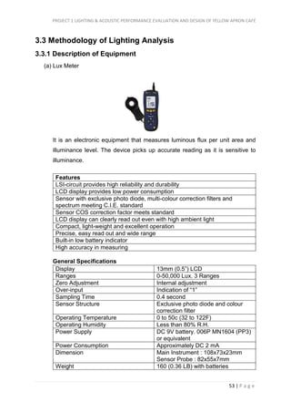 PROJECT 1 LIGHTING & ACOUSTIC PERFORMANCE EVALUATION AND DESIGN OF YELLOW APRON CAFÉ
53 | P a g e
3.3 Methodology of Lighting Analysis
3.3.1 Description of Equipment
(a) Lux Meter
It is an electronic equipment that measures luminous flux per unit area and
illuminance level. The device picks up accurate reading as it is sensitive to
illuminance.
Features
LSI-circuit provides high reliability and durability
LCD display provides low power consumption
Sensor with exclusive photo diode, multi-colour correction filters and
spectrum meeting C.I.E. standard
Sensor COS correction factor meets standard
LCD display can clearly read out even with high ambient light
Compact, light-weight and excellent operation
Precise, easy read out and wide range
Built-in low battery indicator
High accuracy in measuring
General Specifications
Display 13mm (0.5”) LCD
Ranges 0-50,000 Lux. 3 Ranges
Zero Adjustment Internal adjustment
Over-input Indication of “1”
Sampling Time 0.4 second
Sensor Structure Exclusive photo diode and colour
correction filter
Operating Temperature 0 to 50c (32 to 122F)
Operating Humidity Less than 80% R.H.
Power Supply DC 9V battery. 006P MN1604 (PP3)
or equivalent
Power Consumption Approximately DC 2 mA
Dimension Main Instrument : 108x73x23mm
Sensor Probe : 82x55x7mm
Weight 160 (0.36 LB) with batteries
 