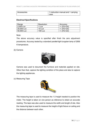 PROJECT 1 LIGHTING & ACOUSTIC PERFORMANCE EVALUATION AND DESIGN OF YELLOW APRON CAFÉ
54 | P a g e
Accessories 1 instruction manual and 1 carrying
case
Electrical Specifications
Range Resolution Accuracy
2,000 Lux 1 Lux +- (5%+2d)
20,000 Lux 10 Lux +- (5%+2d)
50,000 Lux 100 Lux +- (5%+2d)
Note:
The above accuracy value is specified after finish the zero adjustment
procedures. Accuracy tested by a standard parallel light tungsten lamp of 2856
K temperature.
(b) Camera
Camera was used to document the furniture and materials applied on site.
Other than that, capture the lighting condition of the place and also to capture
the lighting appliances.
(c) Measuring Tape
The measuring tape is used to measure the 1.5 height needed to position the
meter. The height is taken on one person as reference to obtain an accurate
reading. The tape was also used to measure the width and length of site. Also
the measuring tape is used to measure the height of light fixture on ceiling and
the distance between each other.
 