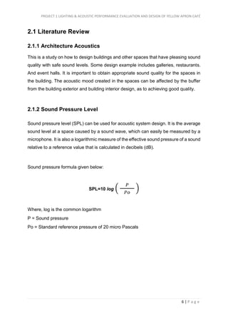 PROJECT 1 LIGHTING & ACOUSTIC PERFORMANCE EVALUATION AND DESIGN OF YELLOW APRON CAFÉ
6 | P a g e
2.1 Literature Review
2.1.1 Architecture Acoustics
This is a study on how to design buildings and other spaces that have pleasing sound
quality with safe sound levels. Some design example includes galleries, restaurants.
And event halls. It is important to obtain appropriate sound quality for the spaces in
the building. The acoustic mood created in the spaces can be affected by the buffer
from the building exterior and building interior design, as to achieving good quality.
2.1.2 Sound Pressure Level
Sound pressure level (SPL) can be used for acoustic system design. It is the average
sound level at a space caused by a sound wave, which can easily be measured by a
microphone. It is also a logarithmic measure of the effective sound pressure of a sound
relative to a reference value that is calculated in decibels (dB).
Sound pressure formula given below:
SPL=10 log (
𝑃
𝑃𝑜
)
Where, log is the common logarithm
P = Sound pressure
Po = Standard reference pressure of 20 micro Pascals
 