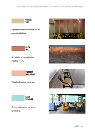 PROJECT 1 LIGHTING & ACOUSTIC PERFORMANCE EVALUATION AND DESIGN OF YELLOW APRON CAFÉ
66 | P a g e
Plywood panels on the wall as an
acoustic strategy.
Unpainted brick wall in the
meeting room.
Wooden furniture for dining.
Comfortable fabric furniture
for chilling.
 