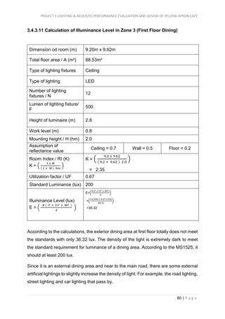 PROJECT 1 LIGHTING & ACOUSTIC PERFORMANCE EVALUATION AND DESIGN OF YELLOW APRON CAFÉ
80 | P a g e
3.4.3.11 Calculation of Illuminance Level in Zone 3 (First Floor Dining)
Dimension od room (m) 9.20m x 9.62m
Total floor area / A (m²) 88.53m²
Type of lighting fixtures Ceiling
Type of lighting LED
Number of lighting
fixtures / N
12
Lumen of lighting fixture/
F
500
Height of luminaire (m) 2.8
Work level (m) 0.8
Mounting height / H (hm) 2.0
Assumption of
reflectance value
Ceiling = 0.7 Wall = 0.5 Floor = 0.2
Room Index / RI (K)
K = (
𝐿 𝑥 𝑀
( 𝐿 + 𝑀 ) ℎ𝑚
)
K = (
9.2 𝑥 9.62
( 9.2 + 9.62 ) 2.0
)
= 2.35
Utilization factor / UF 0.67
Standard Luminance (lux) 200
Illuminance Level (lux)
E = (
𝑁 ( 𝐹 𝑥 𝑈𝐹 𝑥 𝑀𝐹 )
𝐴
)
E=(
𝑁(𝐹 𝑥 𝑈𝐹 𝑥 𝑀𝐹)
𝐴
)
=(
12(500 𝑥 0.67𝑥 0.8)
88.53
)
=36.32
According to the calculations, the exterior dining area at first floor totally does not meet
the standards with only 36.32 lux. The density of the light is extremely dark to meet
the standard requirement for luminance of a dining area. According to the MS1525, it
should at least 200 lux.
Since it is an external dining area and near to the main road, there are some external
artificial lightings to slightly increase the density of light. For example, the road lighting,
street lighting and car lighting that pass by.
 