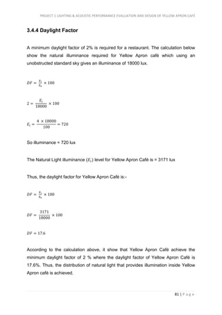 PROJECT 1 LIGHTING & ACOUSTIC PERFORMANCE EVALUATION AND DESIGN OF YELLOW APRON CAFÉ
81 | P a g e
3.4.4 Daylight Factor
A minimum daylight factor of 2% is required for a restaurant. The calculation below
show the natural illuminance required for Yellow Apron café which using an
unobstructed standard sky gives an illuminance of 18000 lux.
𝐷𝐹 =
𝐸 𝑖
𝐸0
× 100
2 =
𝐸𝑖
18000
× 100
𝐸𝑖 =
4 × 18000
100
= 720
So illuminance = 720 lux
The Natural Light illuminance (𝐸𝑖) level for Yellow Apron Café is = 3171 lux
Thus, the daylight factor for Yellow Apron Café is:-
𝐷𝐹 =
𝐸 𝑖
𝐸0
× 100
𝐷𝐹 =
3171
18000
× 100
𝐷𝐹 = 17.6
According to the calculation above, it show that Yellow Apron Café achieve the
minimum daylight factor of 2 % where the daylight factor of Yellow Apron Café is
17.6%. Thus, the distribution of natural light that provides illumination inside Yellow
Apron café is achieved.
 