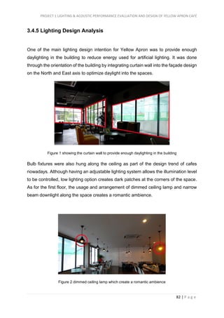 PROJECT 1 LIGHTING & ACOUSTIC PERFORMANCE EVALUATION AND DESIGN OF YELLOW APRON CAFÉ
82 | P a g e
3.4.5 Lighting Design Analysis
One of the main lighting design intention for Yellow Apron was to provide enough
daylighting in the building to reduce energy used for artificial lighting. It was done
through the orientation of the building by integrating curtain wall into the façade design
on the North and East axis to optimize daylight into the spaces.
Figure 1 showing the curtain wall to provide enough daylighting in the building
Bulb fixtures were also hung along the ceiling as part of the design trend of cafes
nowadays. Although having an adjustable lighting system allows the illumination level
to be controlled, low lighting option creates dark patches at the corners of the space.
As for the first floor, the usage and arrangement of dimmed ceiling lamp and narrow
beam downlight along the space creates a romantic ambience.
Figure 2 dimmed ceiling lamp which create a romantic ambience
 
