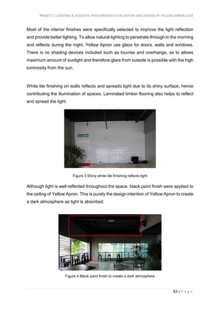 PROJECT 1 LIGHTING & ACOUSTIC PERFORMANCE EVALUATION AND DESIGN OF YELLOW APRON CAFÉ
83 | P a g e
Most of the interior finishes were specifically selected to improve the light reflection
and provide better lighting. To allow natural lighting to penetrate through in the morning
and reflects during the night, Yellow Apron use glass for doors, walls and windows.
There is no shading devices included such as louvres and overhangs, as to allows
maximum amount of sunlight and therefore glare from outside is possible with the high
luminosity from the sun.
White tile finishing on walls reflects and spreads light due to its shiny surface, hence
contributing the illumination of spaces. Laminated timber flooring also helps to reflect
and spread the light.
Figure 3 Shiny white tile finishing reflects light
Although light is well reflected throughout the space, black paint finish were applied to
the ceiling of Yellow Apron. This is purely the design intention of Yellow Apron to create
a dark atmosphere as light is absorbed.
Figure 4 Black paint finish to create a dark atmosphere
 