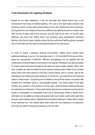 PROJECT 1 LIGHTING & ACOUSTIC PERFORMANCE EVALUATION AND DESIGN OF YELLOW APRON CAFÉ
84 | P a g e
3.4.6 Conclusion for Lighting Analysis
Based on our data collections, it can be conclude that Yellow Apron has a dim
environment that lacks of artificial lighting. The use of dim light bulbs however has
become a trend in many café’s and provides a very calm ambience for the customers.
During day time, the restaurant receives sufficient day lighting focuses on certain area
with the aid of glass wall at the entrance and the side of the café. As for the night
lightings, we found that Yellow Apron are primarily using atmospheric overhead
lighting, and the lux meter reading shows that the café lacks lighting giving a general
dim environment as this might be the general idea of the café owner.
In order to create a pleasing working environment, Yellow Apron should have
additional lightings to put on. For example zone E-1, G4 and B6-B12 for ground floor,
lacks the requirement of MS1525. Different arrangement can be applied with the
combination of several types of luminaires in the spaces. Florescent can also be added
to create equal luminance throughout the space as beam angle spreads. Other than
that, up lights can also be added to shine upward casting pools of light on the surface
above them and when placed on the floor, behind plants, and in corners, add to the
atmosphere by creating dramatic shadows. Furthermore, use wall washers on textured
walls in Yellow Apron. Up lighting can be added to show off the texture of popular wall
finishes like untreated wood or hand-applied plaster. The sharp angle of the light
catches any variation in the surface it shines upon, creating sharp shadows that give
the walls life and dimension. These wall washer fixtures are sometimes tucked behind
booths or banquettes, or embedded in the top of wainscoting. White or gently warm
LED light can be added so foods and people look much better under white light than
they do under intense colours. Besides that, the exterior lighting of Yellow Apron needs
to be improved too. The outside lights often make the first impression of customers
and they can attract customers passing by into the café.
 