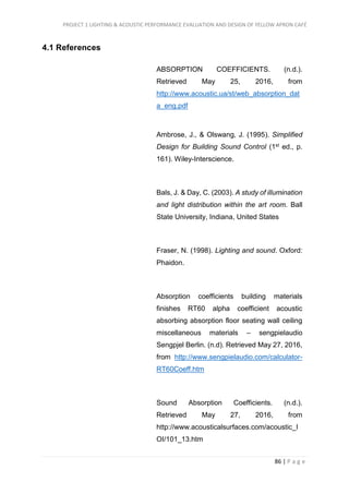 PROJECT 1 LIGHTING & ACOUSTIC PERFORMANCE EVALUATION AND DESIGN OF YELLOW APRON CAFÉ
86 | P a g e
4.1 References
ABSORPTION COEFFICIENTS. (n.d.).
Retrieved May 25, 2016, from
http://www.acoustic.ua/st/web_absorption_dat
a_eng.pdf
Ambrose, J., & Olswang, J. (1995). Simplified
Design for Building Sound Control (1st ed., p.
161). Wiley-Interscience.
Bals, J. & Day, C. (2003). A study of illumination
and light distribution within the art room. Ball
State University, Indiana, United States
Fraser, N. (1998). Lighting and sound. Oxford:
Phaidon.
Absorption coefficients building materials
finishes RT60 alpha coefficient acoustic
absorbing absorption floor seating wall ceiling
miscellaneous materials – sengpielaudio
Sengpjel Berlin. (n.d). Retrieved May 27, 2016,
from http://www.sengpielaudio.com/calculator-
RT60Coeff.htm
Sound Absorption Coefficients. (n.d.).
Retrieved May 27, 2016, from
http://www.acousticalsurfaces.com/acoustic_I
OI/101_13.htm
 
