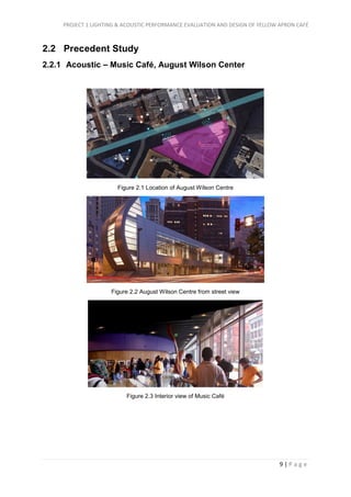 PROJECT 1 LIGHTING & ACOUSTIC PERFORMANCE EVALUATION AND DESIGN OF YELLOW APRON CAFÉ
9 | P a g e
2.2 Precedent Study
2.2.1 Acoustic – Music Café, August Wilson Center
Figure 2.1 Location of August Wilson Centre
Figure 2.2 August Wilson Centre from street view
Figure 2.3 Interior view of Music Café
 