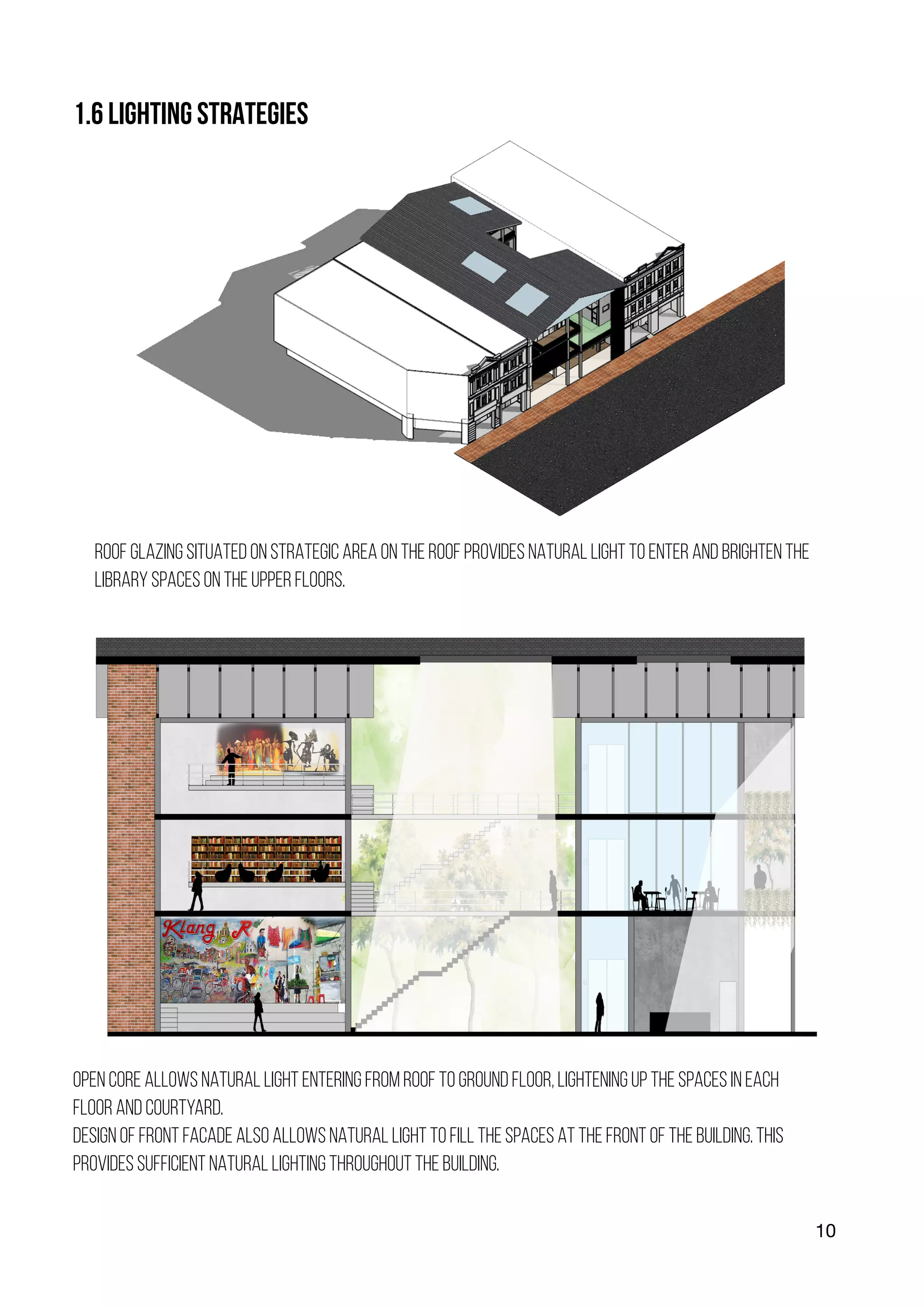 10
1.6 LIGHTING STRATEGIES
ROOF GLAZING SITUATED ON STRATEGIC AREA ON THE ROOF PROVIDES NATURAL LIGHT TO ENTER AND BRIGHTEN THE
LIBRARY SPACES ON THE UPPER FLOORS.
OPEN CORE ALLOWS NATURAL LIGHT ENTERING FROM ROOF TO GROUND FLOOR, LIGHTENING UP THE SPACES IN EACH
FLOOR AND COURTYARD.
DESIGN OF FRONT FACADE ALSO ALLOWS NATURAL LIGHT TO FILL THE SPACES AT THE FRONT OF THE BUILDING. THIS
PROVIDES SUFFICIENT NATURAL LIGHTING THROUGHOUT THE BUILDING.
 
