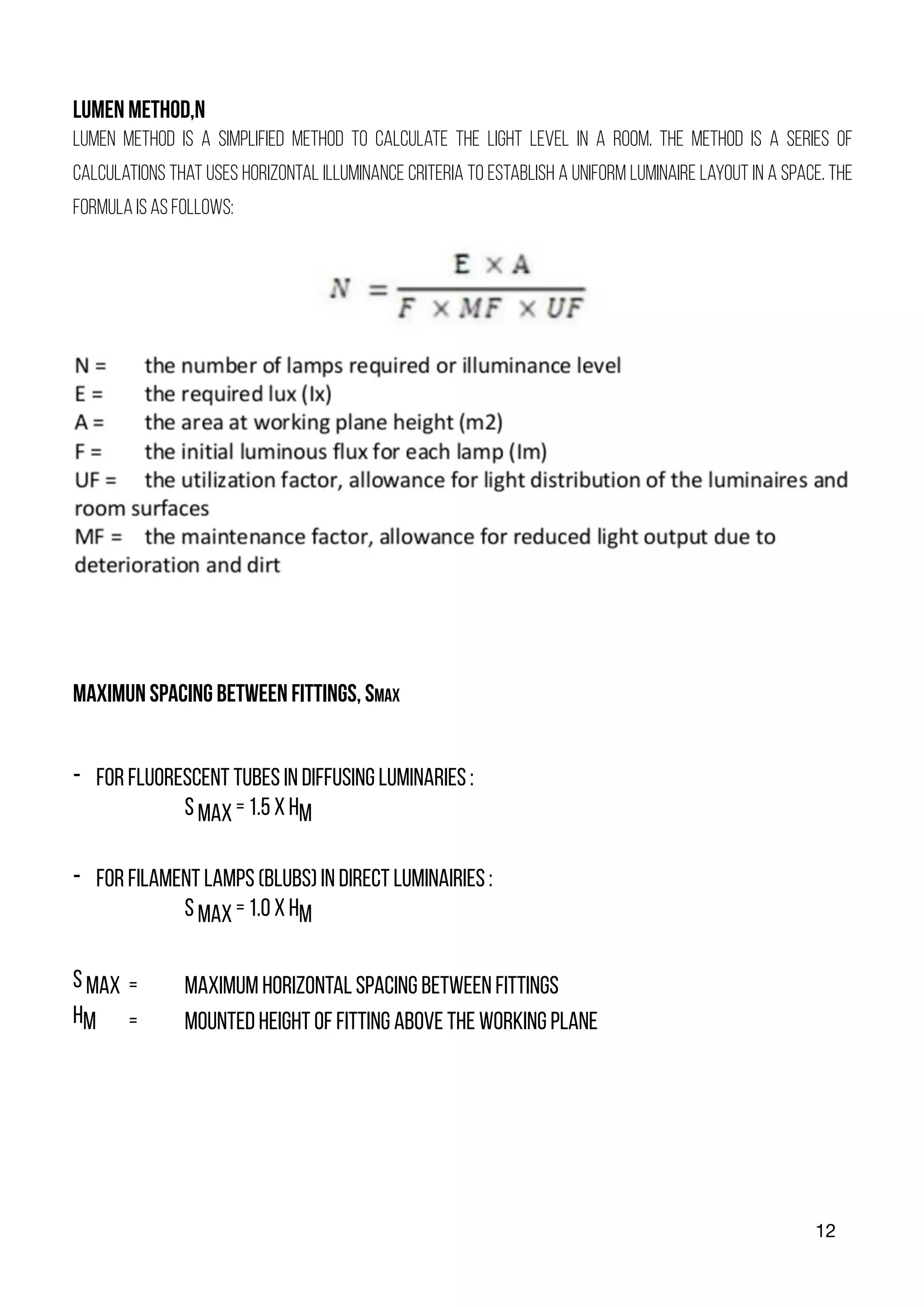 12
LUMEN METHOD,N
Lumen method is a simplified method to calculate the light level in a room. The method is a series of
calculations that uses horizontal illuminance criteria to establish a uniform luminaire layout in a space. The
formula is as follows:
MAXIMUN SPACING BETWEEN FITTINGS, SMAX
- FOR FLUORESCENT TUBES IN DIFFUSING LUMINARIES :
S MAX = 1.5 X HM
- FOR FILAMENT LAMPS (BLUBS) IN DIRECT LUMINAIRIES :
S MAX = 1.0 X HM
S MAX = MAXIMUM HORIZONTAL SPACING BETWEEN FITTINGS
HM = MOUNTED HEIGHT OF FITTING ABOVE THE WORKING PLANE
 