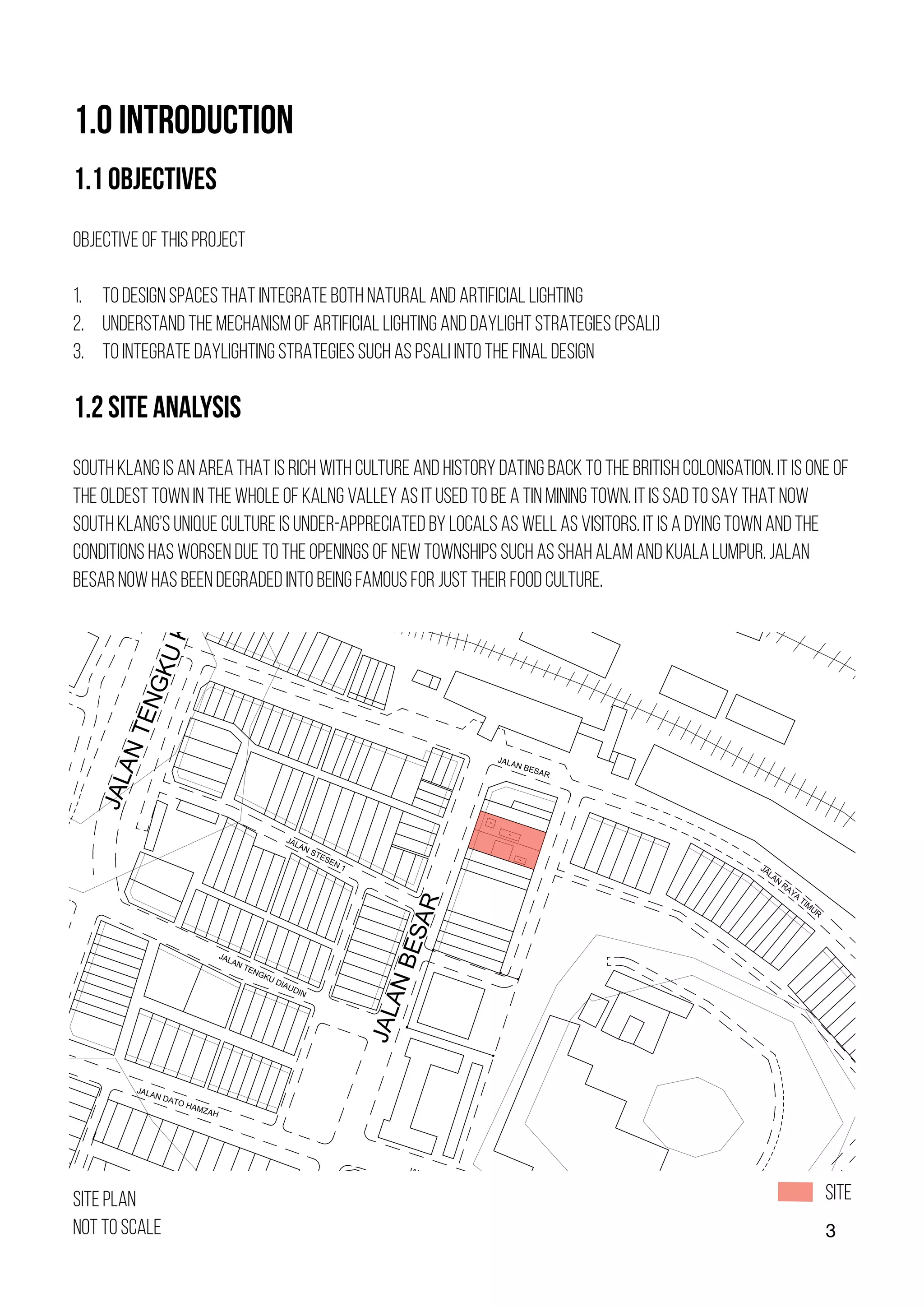 3
1.0 INTRODUCTION
1.1 OBJECTIVES
OBJECTIVE OF THIS PROJECT
1. TO DESIGN SPACES THAT INTEGRATE BOTH NATURAL AND ARTIFICIAL LIGHTING
2. UNDERSTAND THE MECHANISM OF ARTIFICIAL LIGHTING AND DAYLIGHT STRATEGIES (PSALI)
3. TO INTEGRATE DAYLIGHTING STRATEGIES SUCH AS PSALI INTO THE FINAL DESIGN
1.2 SITE ANALYSIS
SOUTH KLANG IS AN AREA THAT IS RICH WITH CULTURE AND HISTORY DATING BACK TO THE BRITISH COLONISATION. IT IS ONE OF
THE OLDEST TOWN IN THE WHOLE OF KALNG VALLEY AS IT USED TO BE A TIN MINING TOWN. IT IS SAD TO SAY THAT NOW
SOUTH KLANG’S UNIQUE CULTURE IS UNDER-APPRECIATED BY LOCALS AS WELL AS VISITORS. IT IS A DYING TOWN AND THE
CONDITIONS HAS WORSEN DUE TO THE OPENINGS OF NEW TOWNSHIPS SUCH AS SHAH ALAM AND KUALA LUMPUR. JALAN
BESAR NOW HAS BEEN DEGRADED INTO BEING FAMOUS FOR JUST THEIR FOOD CULTURE.
J
A
L
A
N
T
E
N
G
K
U
K
E
L
A
N
A
J
A
L
A
N
B
E
S
A
R
JALAN DATO HAMZAH
J
A
L
A
N
I
S
T
A
N
A
JALAN BESAR
JALAN DATO HAMZAH
JALAN STESEN 1
JALAN TENGKU DIAUDIN
JALAN
RAYA
TIM
UR
SITE PLAN
NOT TO SCALE
SITE
 
