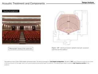 Acoustic Treatment and Components
Design Analysis
The auditorium have a total of 298 foldable upholstered seats. The seat are arranged in a fan shaped conﬁguration, fall within a 140° sound projection angle from the centre
of the sound source on the stage, which is an optimal visual and acoustical region for audience. This seating layout helps to preserve high frequency sounds for the
audience.
Seating Arrangement
Photograph: Seating of the auditorium
Figure: 140°  wide layout ensures optimal visual and  acoustical
experience for the audience
 