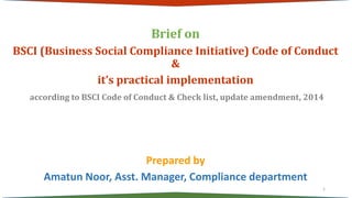 Brief on
BSCI (Business Social Compliance Initiative) Code of Conduct
&
it’s practical implementation
according to BSCI Code of Conduct & Check list, update amendment, 2014
Prepared by
Amatun Noor, Asst. Manager, Compliance department
1
 