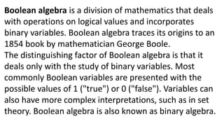 Boolean algebra is a division of mathematics that deals
with operations on logical values and incorporates
binary variables. Boolean algebra traces its origins to an
1854 book by mathematician George Boole.
The distinguishing factor of Boolean algebra is that it
deals only with the study of binary variables. Most
commonly Boolean variables are presented with the
possible values of 1 ("true") or 0 ("false"). Variables can
also have more complex interpretations, such as in set
theory. Boolean algebra is also known as binary algebra.
 