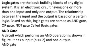 Logic gates are the basic building blocks of any digital
system. It is an electronic circuit having one or more
than one input and only one output. The relationship
between the input and the output is based on a certain
logic. Based on this, logic gates are named as AND gate,
OR gate, NOT gate Called Basic gates
AND Gate
A circuit which performs an AND operation is shown in
figure. It has n input (n >= 2) and one output.
AND gate
 