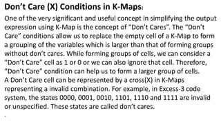 Don’t Care (X) Conditions in K-Maps:
One of the very significant and useful concept in simplifying the output
expression using K-Map is the concept of “Don’t Cares”. The “Don’t
Care” conditions allow us to replace the empty cell of a K-Map to form
a grouping of the variables which is larger than that of forming groups
without don’t cares. While forming groups of cells, we can consider a
“Don’t Care” cell as 1 or 0 or we can also ignore that cell. Therefore,
“Don’t Care” condition can help us to form a larger group of cells.
A Don’t Care cell can be represented by a cross(X) in K-Maps
representing a invalid combination. For example, in Excess-3 code
system, the states 0000, 0001, 0010, 1101, 1110 and 1111 are invalid
or unspecified. These states are called don’t cares.
.
 