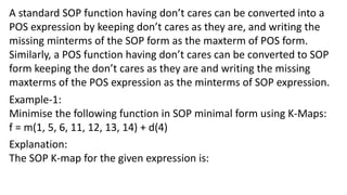 A standard SOP function having don’t cares can be converted into a
POS expression by keeping don’t cares as they are, and writing the
missing minterms of the SOP form as the maxterm of POS form.
Similarly, a POS function having don’t cares can be converted to SOP
form keeping the don’t cares as they are and writing the missing
maxterms of the POS expression as the minterms of SOP expression.
Example-1:
Minimise the following function in SOP minimal form using K-Maps:
f = m(1, 5, 6, 11, 12, 13, 14) + d(4)
Explanation:
The SOP K-map for the given expression is:
 