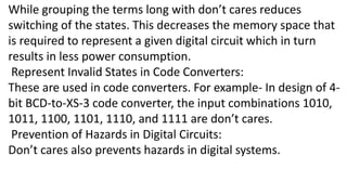 While grouping the terms long with don’t cares reduces
switching of the states. This decreases the memory space that
is required to represent a given digital circuit which in turn
results in less power consumption.
Represent Invalid States in Code Converters:
These are used in code converters. For example- In design of 4-
bit BCD-to-XS-3 code converter, the input combinations 1010,
1011, 1100, 1101, 1110, and 1111 are don’t cares.
Prevention of Hazards in Digital Circuits:
Don’t cares also prevents hazards in digital systems.
 