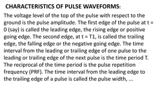 CHARACTERISTICS OF PULSE WAVEFORMS:
The voltage level of the top of the pulse with respect to the
ground is the pulse amplitude. The first edge of the pulse at t =
0 (say) is called the leading edge, the rising edge or positive
going edge. The second edge, at t = T1, is called the trailing
edge, the falling edge or the negative going edge. The time
interval from the leading or trailing edge of one pulse to the
leading or trailing edge of the next pulse is the time period T.
The reciprocal of the time period is the pulse repetition
frequency (PRF). The time interval from the leading edge to
the trailing edge of a pulse is called the pulse width, ...
 
