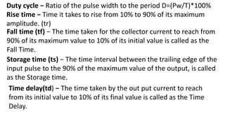 Duty cycle − Ratio of the pulse width to the period D=(Pw/T)*100%
Rise time − Time it takes to rise from 10% to 90% of its maximum
amplitude. (tr)
Time delay(td) − The time taken by the out put current to reach
from its initial value to 10% of its final value is called as the Time
Delay.
Fall time (tf) − The time taken for the collector current to reach from
90% of its maximum value to 10% of its initial value is called as the
Fall Time.
Storage time (ts) − The time interval between the trailing edge of the
input pulse to the 90% of the maximum value of the output, is called
as the Storage time.
 