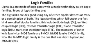 Logic Families
Digital ICs are made of logic gates with suitable technology called Logic
families. Types of logic families are:
The digital ICs are designed using any of either bipolar devices or MOS
or a combination of both. The logic families which fall under the first
kind are called bipolar families, this include diode logic (DL), emitted
coupled logic (ECL), resistor transistor logic (RTL), diode transistor
logic (DTL), transistor transistor logic (TTL). The members of other
logic family i.e. MOS family are PMOS, NMOS family, CMOS family.
Now the Bi-MOS logic family is the one that uses both bipolar and
MOS devices.
 