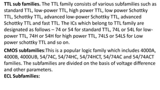 TTL sub families. The TTL family consists of various subfamilies such as
standard TTL, low-power TTL, high power TTL, low power Schottky
TTL, Schottky TTL, advanced low-power Schottky TTL, advanced
Schottky TTL and fast TTL. The ICs which belong to TTL family are
designated as follows – 74 or 54 for standard TTL, 74L or 54L for low-
power TTL, 74H or 54H for high power TTL, 74LS or 54LS for Low
power schottky TTL and so on.
CMOS subfamilies:This is a popular logic family which includes 4000A,
4000B, 4000UB, 54/74C, 54/74HC, 54/74HCT, 54/74AC and 54/74ACT
families. The subfamilies are divided on the basis of voltage difference
and other parameters.
ECL Subfamilies:
 