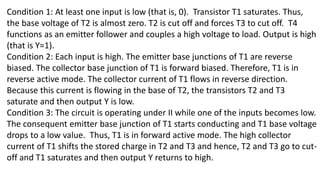 Condition 1: At least one input is low (that is, 0). Transistor T1 saturates. Thus,
the base voltage of T2 is almost zero. T2 is cut off and forces T3 to cut off. T4
functions as an emitter follower and couples a high voltage to load. Output is high
(that is Y=1).
Condition 2: Each input is high. The emitter base junctions of T1 are reverse
biased. The collector base junction of T1 is forward biased. Therefore, T1 is in
reverse active mode. The collector current of T1 flows in reverse direction.
Because this current is flowing in the base of T2, the transistors T2 and T3
saturate and then output Y is low.
Condition 3: The circuit is operating under II while one of the inputs becomes low.
The consequent emitter base junction of T1 starts conducting and T1 base voltage
drops to a low value. Thus, T1 is in forward active mode. The high collector
current of T1 shifts the stored charge in T2 and T3 and hence, T2 and T3 go to cut-
off and T1 saturates and then output Y returns to high.
 