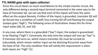 TTL NAND gate with open collector:
Since this circuit bears so much resemblance to the simple inverter circuit, the
only difference being a second input terminal connected in the same way to the
base of transistor Q2, we can say that each of the inputs will have the same
effect on the output.Namely, if either of the inputs is grounded, transistor Q2 will
be forced into a condition of cutoff, thus turning Q3 off and floating the output
(output goes “high”). The following series of illustrations shows this for three
input states (00, 01, and 10):
In any case, where there is a grounded (“low”) input, the output is guaranteed
to be floating (“high”). Conversely, the only time the output will ever go “low” is
if transistor Q3 turns on, which means transistor Q2 must be turned on
(saturated), which means neither input can be diverting R1current away from
the base of Q2. The only condition that will satisfy this requirement is when
both inputs are “high” (1):
 