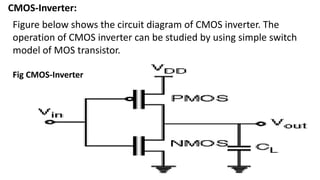 CMOS-Inverter:
Fig CMOS-Inverter
Figure below shows the circuit diagram of CMOS inverter. The
operation of CMOS inverter can be studied by using simple switch
model of MOS transistor.
 