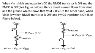 When Vin is high and equal to VDD the NMOS transistor is ON and the
PMOS is OFF(See Figure below). Hence direct current flows from Vout
and the ground which shows that Vout = 0 V. On the other hand, when
Vin is low then NMOS transistor is OFF and PMOS transistor is ON (See
Figure below).
 