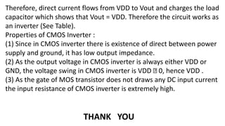 Therefore, direct current flows from VDD to Vout and charges the load
capacitor which shows that Vout = VDD. Therefore the circuit works as
an inverter (See Table).
Properties of CMOS Inverter :
(1) Since in CMOS inverter there is existence of direct between power
supply and ground, it has low output impedance.
(2) As the output voltage in CMOS inverter is always either VDD or
GND, the voltage swing in CMOS inverter is VDD 0, hence VDD .
(3) As the gate of MOS transistor does not draws any DC input current
the input resistance of CMOS inverter is extremely high.
THANK YOU
 