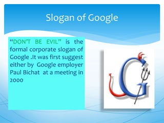 “DON’T BE EVIL” is the
formal corporate slogan of
Google .It was first suggest
either by Google employer
Paul Bichat at a meeting in
2000
Slogan of Google
 