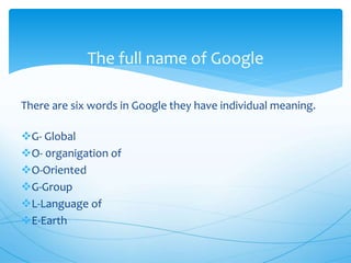 There are six words in Google they have individual meaning.
G- Global
O- 0rganigation of
O-Oriented
G-Group
L-Language of
E-Earth
The full name of Google
 