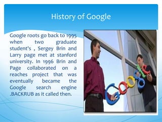 Google roots go back to 1995
when two graduate
student's , Sergey Brin and
Larry page met at stanford
university. In 1996 Brin and
Page collaborated on a
reaches project that was
eventually became the
Google search engine
.BACKRUB as it called then.
History of Google
 