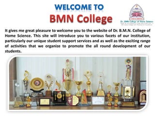It gives me great pleasure to welcome you to the website of Dr. B.M.N. College of
Home Science. This site will introduce you to various facets of our institution,
particularly our unique student support services and as well as the exciting range
of activities that we organize to promote the all round development of our
students.
 