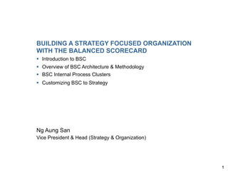 BUILDING A STRATEGY FOCUSED ORGANIZATION
WITH THE BALANCED SCORECARD
§  Introduction to BSC
§  Overview of BSC Architecture & Methodology
§  BSC Internal Process Clusters
§  Customizing BSC to Strategy




Ng Aung San
Vice President & Head (Strategy & Organization)




                                                  1
 