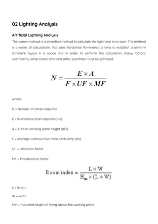 02 Lighting Analysis
Artificial Lighting Analysis
The lumen method is a simplified method to calculate the light level in a room. The method
is a series of calculations that uses horizontal illuminance criteria to establish a uniform
luminaire layout in a space and In order to perform this calculation, many factors,
coefficients, lamp lumen data and other quantities must be gathered.
where,
N = Number of lamps required
E = Illuminance level required (lux)
A = Area at working plane height (m2)
F = Average luminous flux from each lamp (lm)
UF = Utilization factor
MF = Maintenance factor
L = length
W = width
Hm = mounted height of fitting above the working plane
 