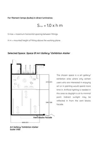 For filament lamps (bulbs) in direct luminaires:
Smax = 1.0 x h m
S max = maximum horizontal spacing between fittings.
H m = mounted height of fitting above the working plane.
Selected Space: Space 01 Art Gallery/ Exhibition Atelier
Art Gallery/ Exhibition Atelier
Scale 1:100
The chosen space is a art gallery/
exhibition area where only certain
users who are interested in enjoying
art or in painting would spend more
time in. Artificial lighting is needed in
this area as daylight is at its minimal
point. Indirect sunlight may be
reflected in from the vent blocks
facade.
Vent blocks facade
 
