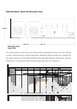 Selected Space: Space 02 Discussion Area
The chosen space is a discussion area where users would gather and carry on with reading
or have small discussions among themselves. Adequate indirect sunlight are required for
this space where an comfortable ambience with abundant diffused natural light could be
achieved as it could boost productivity and lessen eye strain for long hours.
Discussion Area
Scale 1:100
 