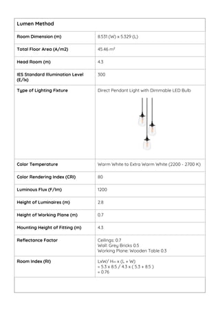 Room Dimension (m) 8.531 (W) x 5.329 (L)
Total Floor Area (A/m2) 45.46 m2
Head Room (m) 4.3
IES Standard Illumination Level
(E/lx)
300
Type of Lighting Fixture Direct Pendant Light with Dimmable LED Bulb
Color Temperature Warm White to Extra Warm White (2200 - 2700 K)
Color Rendering Index (CRI) 80
Luminous Flux (F/lm) 1200
Height of Luminaires (m) 2.8
Height of Working Plane (m) 0.7
Mounting Height of Fitting (m) 4.3
Reflectance Factor Ceilings: 0.7
Wall: Grey Bricks 0.5
Working Plane: Wooden Table 0.3
Room Index (RI) LxW/ Hm x (L + W)
= 5.3 x 8.5 / 4.3 x ( 5.3 + 8.5 )
= 0.76
Lumen Method
 