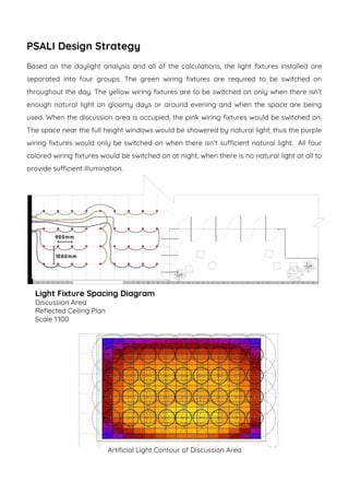 PSALI Design Strategy
Based on the daylight analysis and all of the calculations, the light fixtures installed are
separated into four groups. The green wiring fixtures are required to be switched on
throughout the day. The yellow wiring fixtures are to be switched on only when there isn’t
enough natural light on gloomy days or around evening and when the space are being
used. When the discussion area is occupied, the pink wiring fixtures would be switched on.
The space near the full height windows would be showered by natural light, thus the purple
wiring fixtures would only be switched on when there isn’t sufficient natural light. All four
colored wiring fixtures would be switched on at night, when there is no natural light at all to
provide sufficient illumination.
Light Fixture Spacing Diagram
Discussion Area
Reflected Ceiling Plan
Scale 1:100
Artificial Light Contour of Discussion Area
 