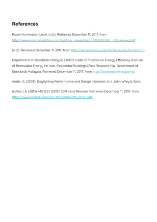 References
Room Illumination Level. (n.d.). Retrieved December 11, 2017, from
http://www.lumitronlighting.com/lighting_nowledge/LUX%20LEVEL_IESLuxLevel.pdf
(n.d.). Retrieved December 11, 2017, from http://personal.cityu.edu.hk/~bsapplec/lumen.htm
Department of Standards Malaysia (2007). Code of Practice on Energy Efficiency and Use
of Renewable Energy for Non-Residential Buildings (First Revision). N.p, Department of
Standards Malaysia. Retrieved December 11, 2017, from http://www.msonline.gov.my
Ander, G. (2003). Daylighting Performance and Design. Hoboken, N.J. John Wiley & Sons.
Izdihar, I.A. (2013). MS 1525 (2013/ 2014) 2nd Revision. Retrieved December 11, 2017, from
https://www.scribd.com/doc/297929846/MS-1525-2014
 