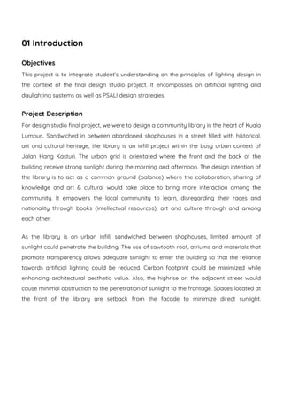 01 Introduction
Objectives
This project is to integrate student’s understanding on the principles of lighting design in
the context of the final design studio project. It encompasses on artificial lighting and
daylighting systems as well as PSALI design strategies.
Project Description
For design studio final project, we were to design a community library in the heart of Kuala
Lumpur.. Sandwiched in between abandoned shophouses in a street filled with historical,
art and cultural heritage, the library is an infill project within the busy urban context of
Jalan Hang Kasturi. The urban grid is orientated where the front and the back of the
building receive strong sunlight during the morning and afternoon. The design intention of
the library is to act as a common ground (balance) where the collaboration, sharing of
knowledge and art & cultural would take place to bring more interaction among the
community. It empowers the local community to learn, disregarding their races and
nationality through books (intellectual resources), art and culture through and among
each other.
As the library is an urban infill, sandwiched between shophouses, limited amount of
sunlight could penetrate the building. The use of sawtooth roof, atriums and materials that
promote transparency allows adequate sunlight to enter the building so that the reliance
towards artificial lighting could be reduced. Carbon footprint could be minimized while
enhancing architectural aesthetic value. Also, the highrise on the adjacent street would
cause minimal obstruction to the penetration of sunlight to the frontage. Spaces located at
the front of the library are setback from the facade to minimize direct sunlight.
 