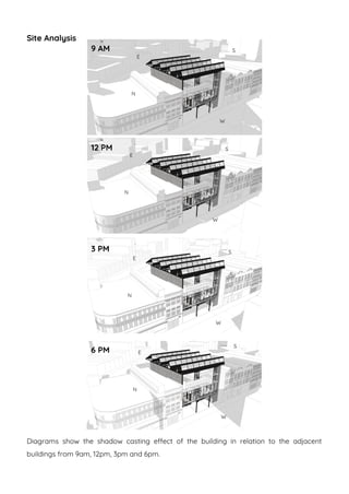 Site Analysis
Diagrams show the shadow casting effect of the building in relation to the adjacent
buildings from 9am, 12pm, 3pm and 6pm.
9 AM
6 PM
3 PM
12 PM
E
W
N
S
E
W
N
S
E
W
N
S
E
W
N
S
 